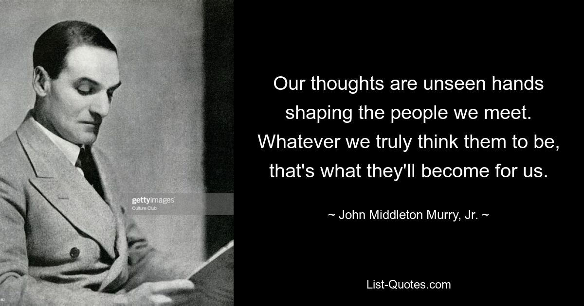 Our thoughts are unseen hands shaping the people we meet. Whatever we truly think them to be, that's what they'll become for us. — © John Middleton Murry, Jr.