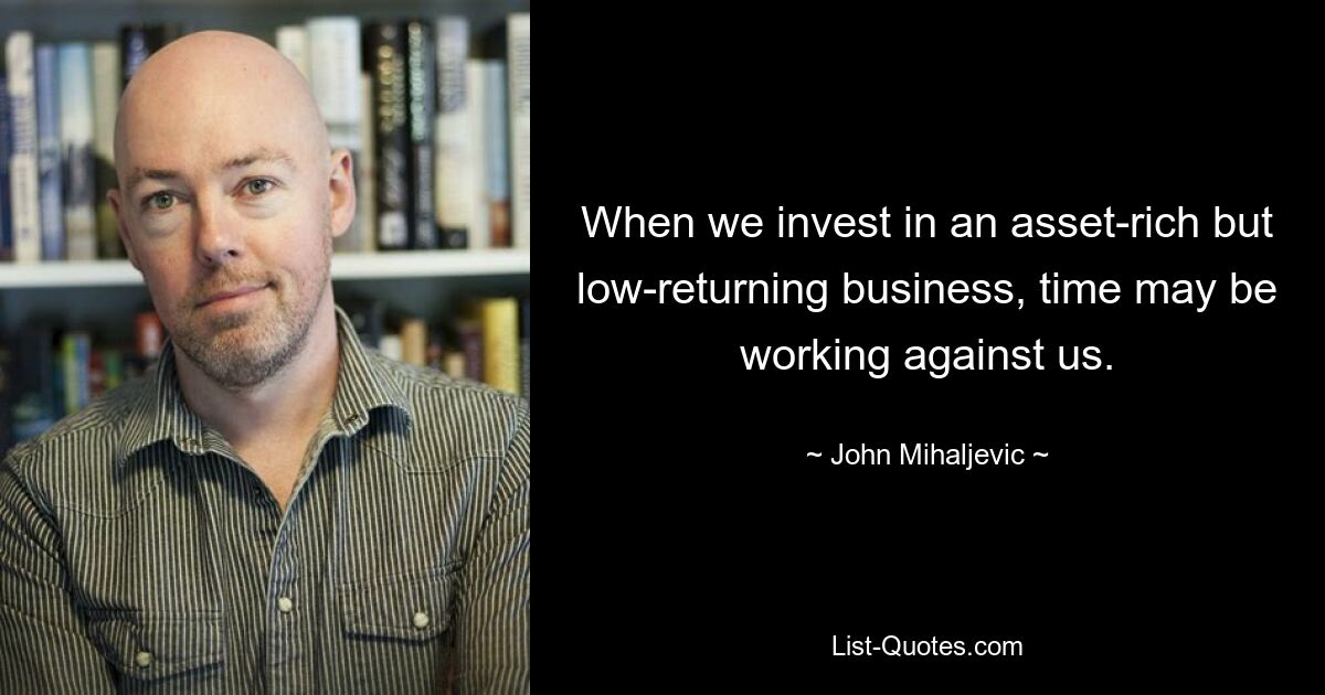 When we invest in an asset-rich but low-returning business, time may be working against us. — © John Mihaljevic