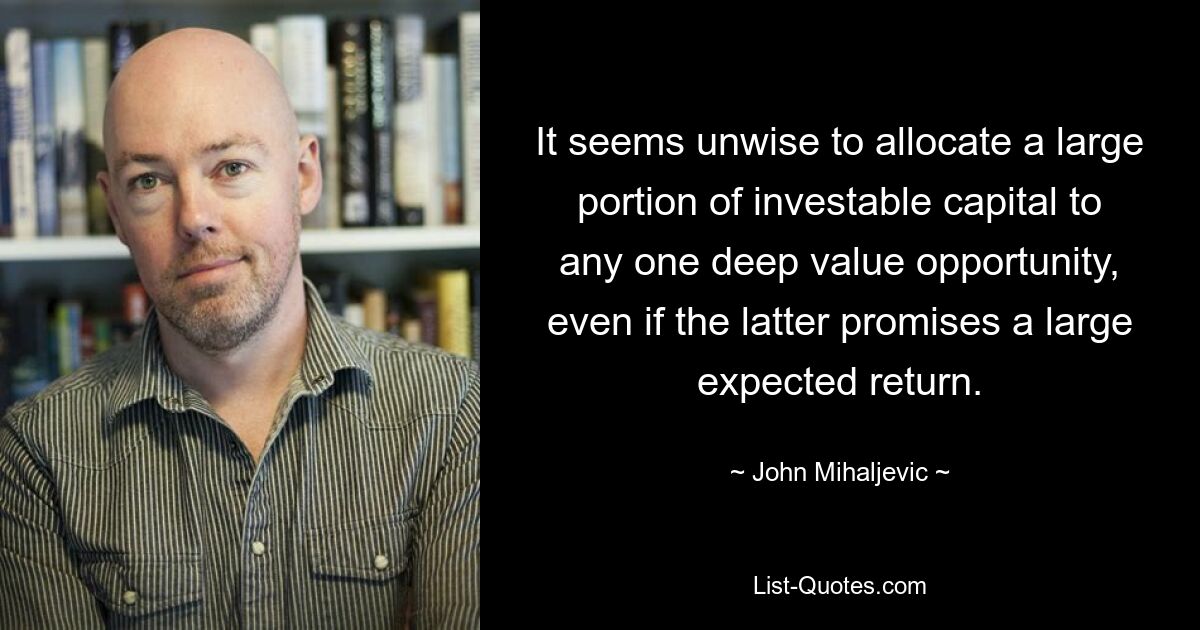 It seems unwise to allocate a large portion of investable capital to any one deep value opportunity, even if the latter promises a large expected return. — © John Mihaljevic