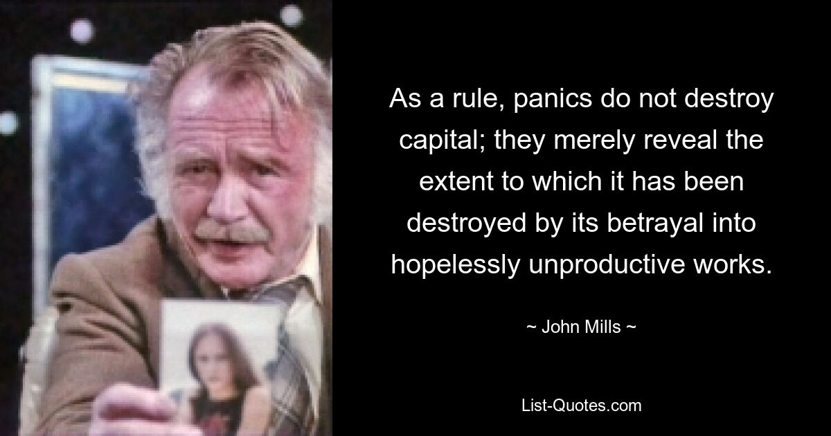 As a rule, panics do not destroy capital; they merely reveal the extent to which it has been destroyed by its betrayal into hopelessly unproductive works. — © John Mills