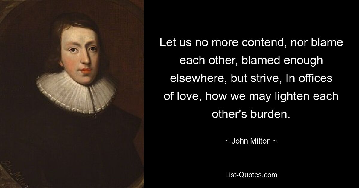 Let us no more contend, nor blame each other, blamed enough elsewhere, but strive, In offices of love, how we may lighten each other's burden. — © John Milton