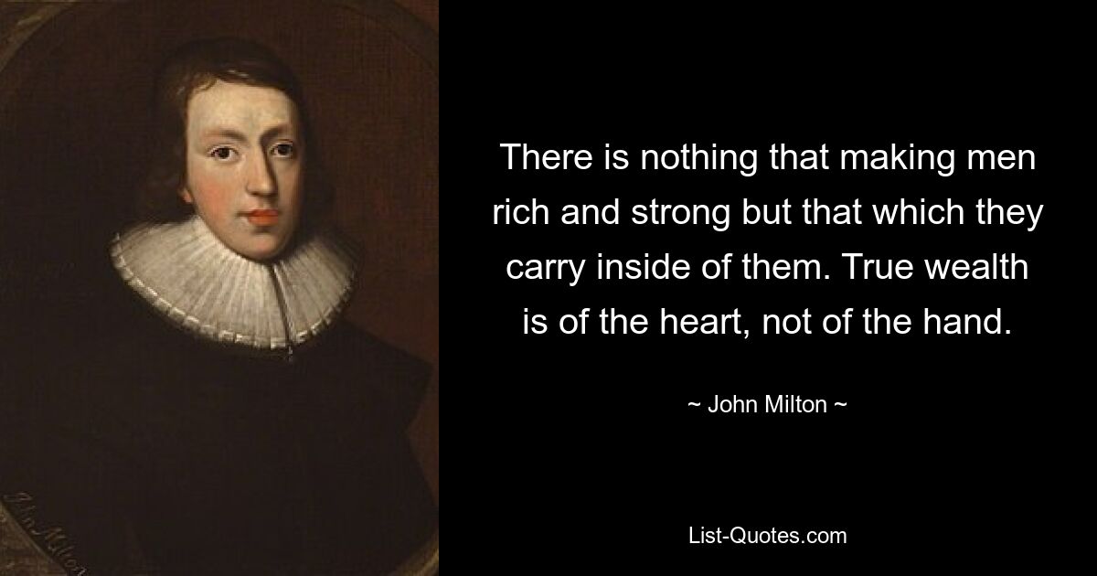 There is nothing that making men rich and strong but that which they carry inside of them. True wealth is of the heart, not of the hand. — © John Milton