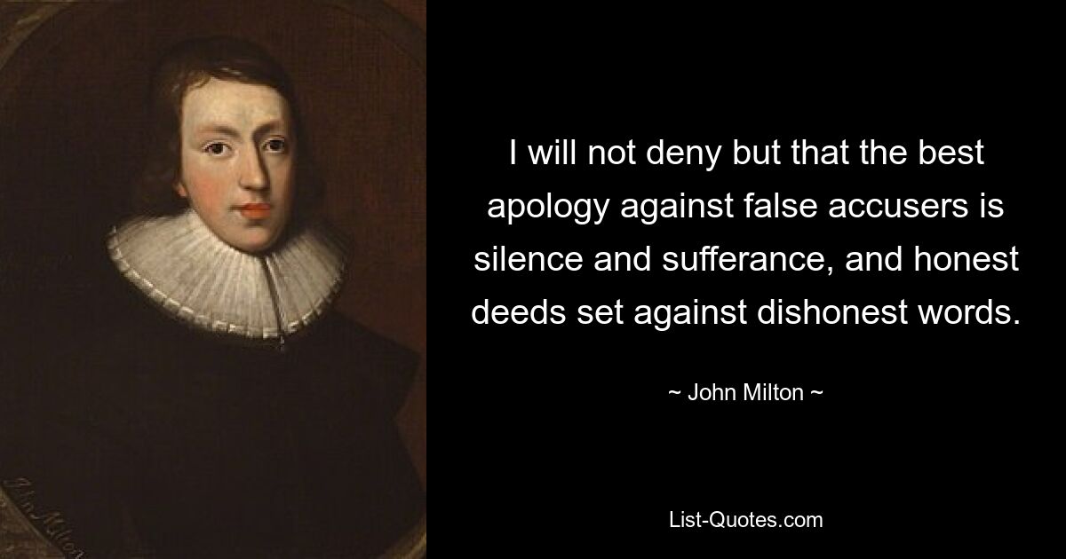 I will not deny but that the best apology against false accusers is silence and sufferance, and honest deeds set against dishonest words. — © John Milton