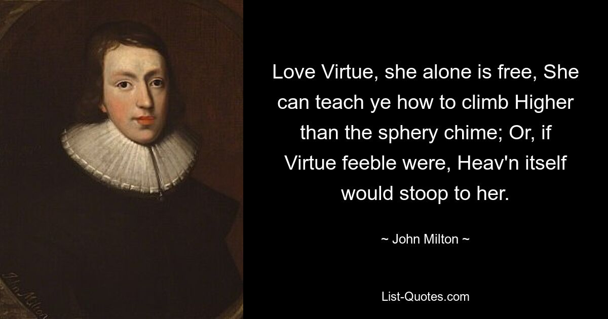 Love Virtue, she alone is free, She can teach ye how to climb Higher than the sphery chime; Or, if Virtue feeble were, Heav'n itself would stoop to her. — © John Milton