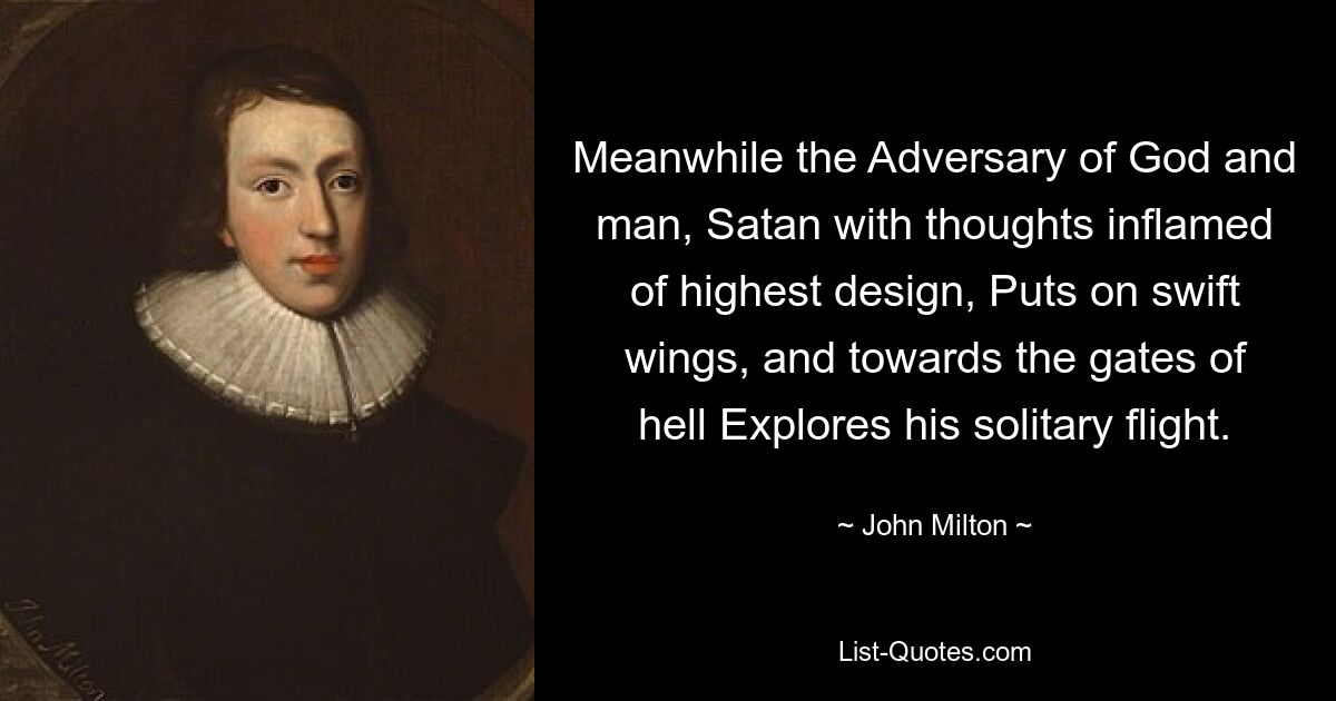 Meanwhile the Adversary of God and man, Satan with thoughts inflamed of highest design, Puts on swift wings, and towards the gates of hell Explores his solitary flight. — © John Milton