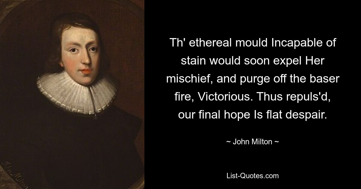 Th' ethereal mould Incapable of stain would soon expel Her mischief, and purge off the baser fire, Victorious. Thus repuls'd, our final hope Is flat despair. — © John Milton