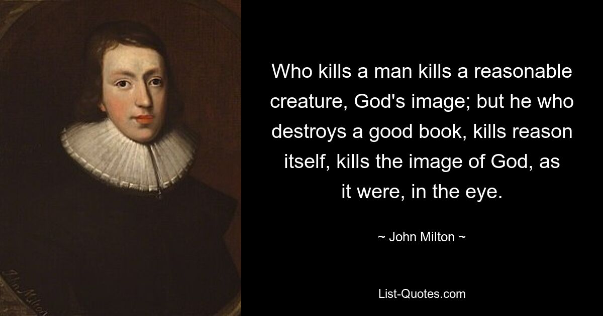 Who kills a man kills a reasonable creature, God's image; but he who destroys a good book, kills reason itself, kills the image of God, as it were, in the eye. — © John Milton