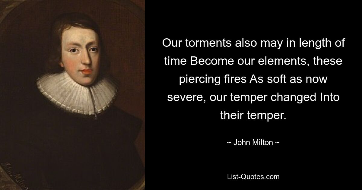 Our torments also may in length of time Become our elements, these piercing fires As soft as now severe, our temper changed Into their temper. — © John Milton