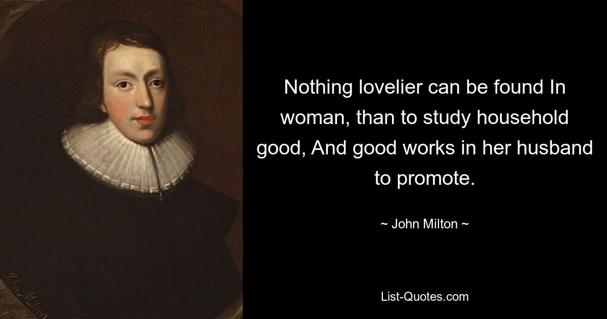 Nothing lovelier can be found In woman, than to study household good, And good works in her husband to promote. — © John Milton