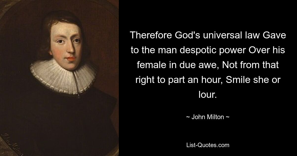 Therefore God's universal law Gave to the man despotic power Over his female in due awe, Not from that right to part an hour, Smile she or lour. — © John Milton