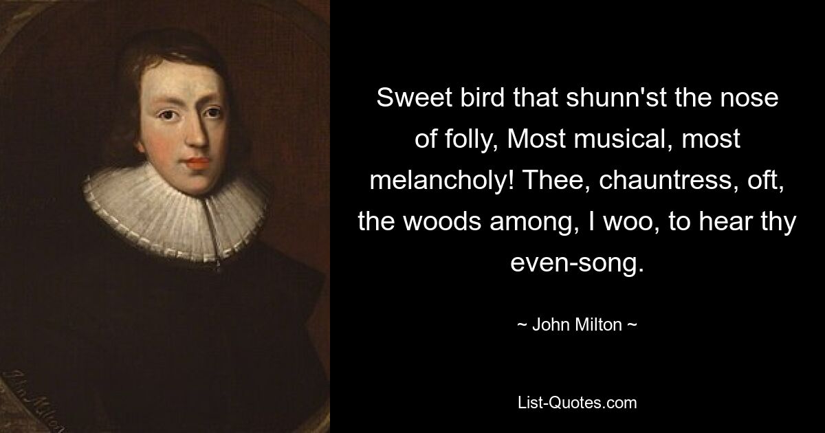 Sweet bird that shunn'st the nose of folly, Most musical, most melancholy! Thee, chauntress, oft, the woods among, I woo, to hear thy even-song. — © John Milton