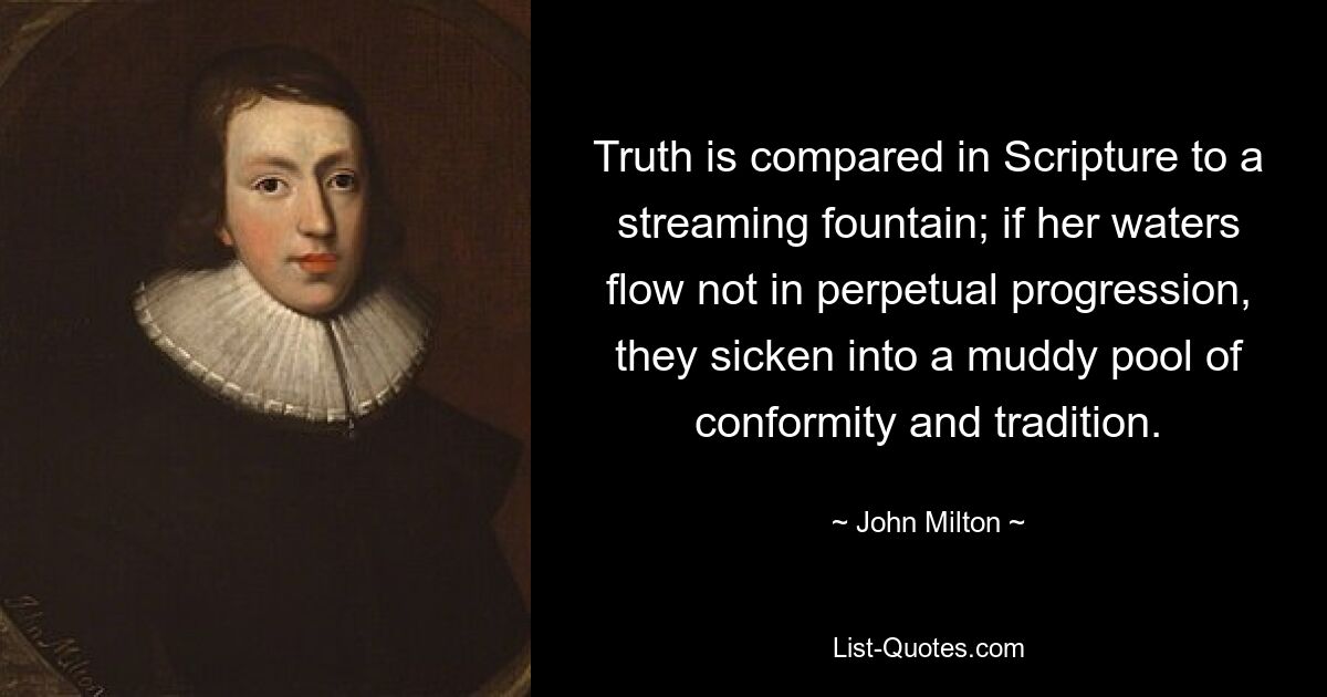 Truth is compared in Scripture to a streaming fountain; if her waters flow not in perpetual progression, they sicken into a muddy pool of conformity and tradition. — © John Milton