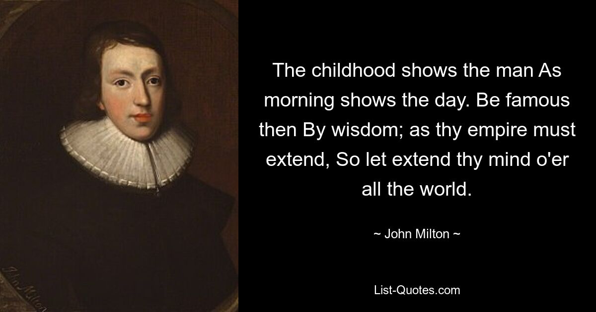 The childhood shows the man As morning shows the day. Be famous then By wisdom; as thy empire must extend, So let extend thy mind o'er all the world. — © John Milton