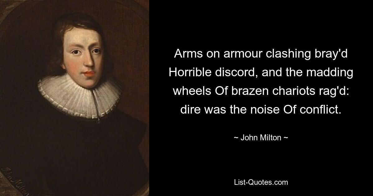 Arms on armour clashing bray'd Horrible discord, and the madding wheels Of brazen chariots rag'd: dire was the noise Of conflict. — © John Milton