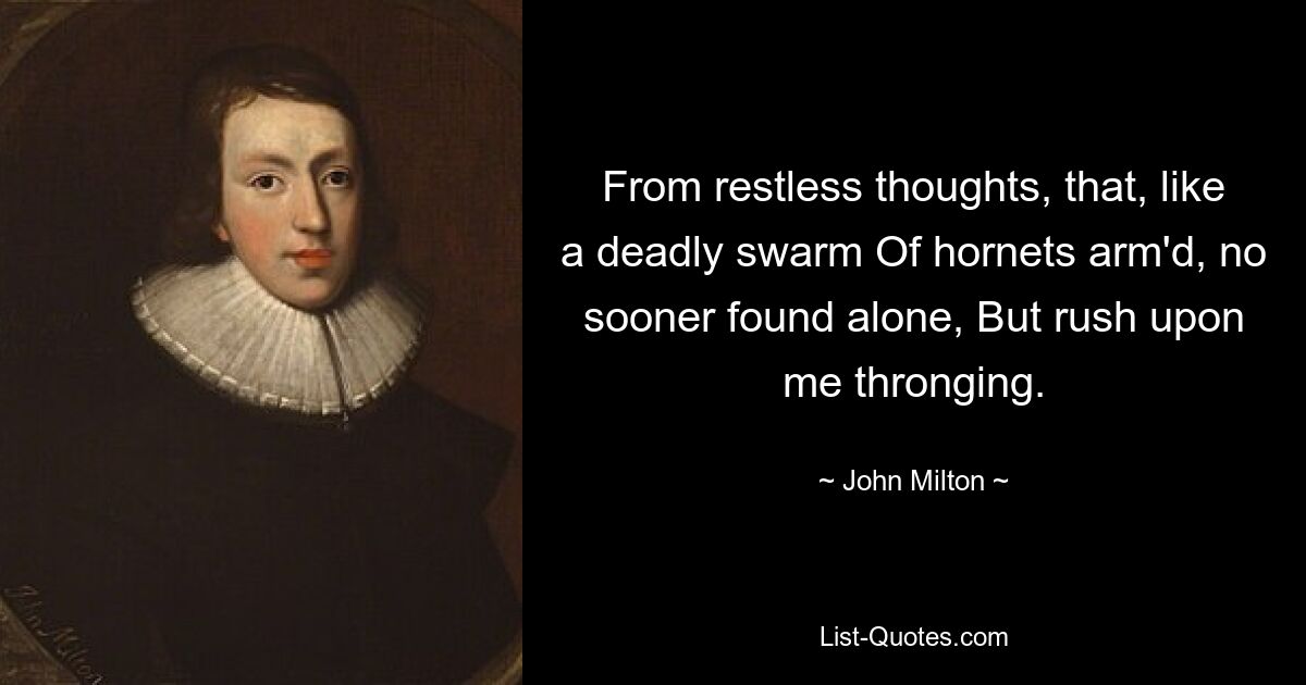 From restless thoughts, that, like a deadly swarm Of hornets arm'd, no sooner found alone, But rush upon me thronging. — © John Milton