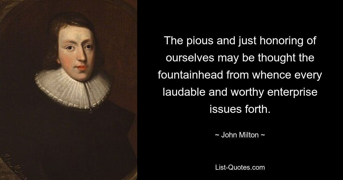 The pious and just honoring of ourselves may be thought the fountainhead from whence every laudable and worthy enterprise issues forth. — © John Milton