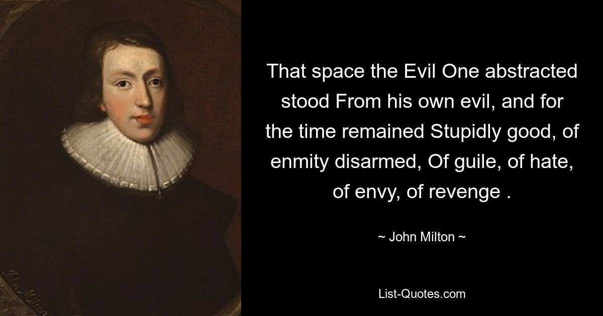 That space the Evil One abstracted stood From his own evil, and for the time remained Stupidly good, of enmity disarmed, Of guile, of hate, of envy, of revenge . — © John Milton