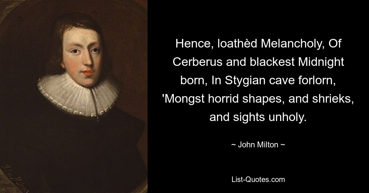 Hence, loathèd Melancholy, Of Cerberus and blackest Midnight born, In Stygian cave forlorn, 'Mongst horrid shapes, and shrieks, and sights unholy. — © John Milton