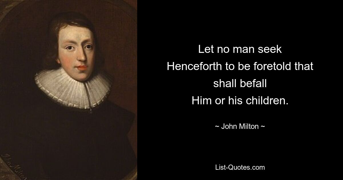 Let no man seek
Henceforth to be foretold that shall befall
Him or his children. — © John Milton