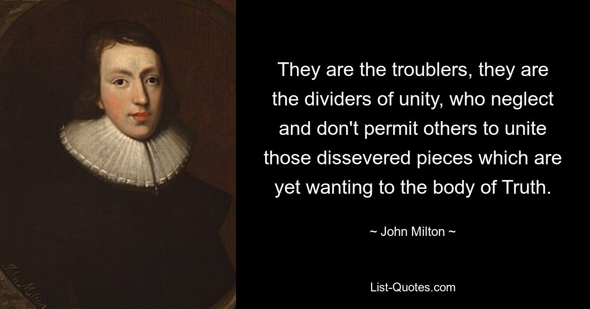 They are the troublers, they are the dividers of unity, who neglect and don't permit others to unite those dissevered pieces which are yet wanting to the body of Truth. — © John Milton