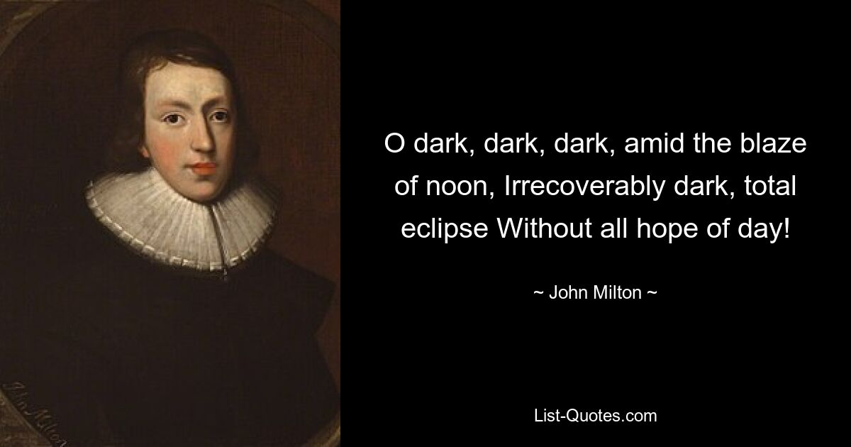 O dark, dark, dark, amid the blaze of noon, Irrecoverably dark, total eclipse Without all hope of day! — © John Milton