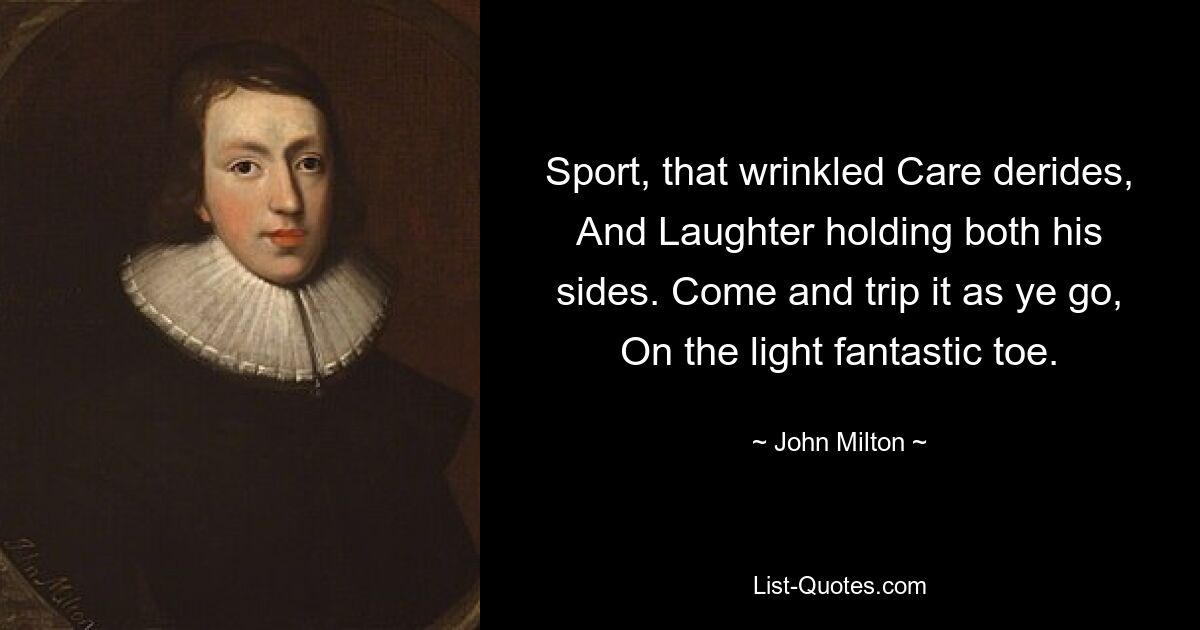 Sport, that wrinkled Care derides, And Laughter holding both his sides. Come and trip it as ye go, On the light fantastic toe. — © John Milton