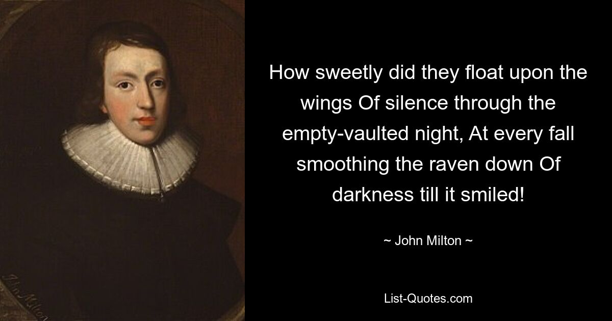 How sweetly did they float upon the wings Of silence through the empty-vaulted night, At every fall smoothing the raven down Of darkness till it smiled! — © John Milton