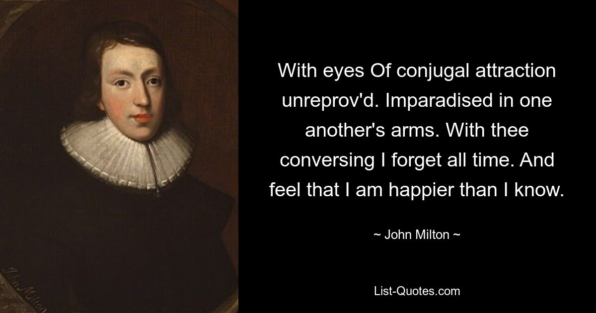 With eyes Of conjugal attraction unreprov'd. Imparadised in one another's arms. With thee conversing I forget all time. And feel that I am happier than I know. — © John Milton