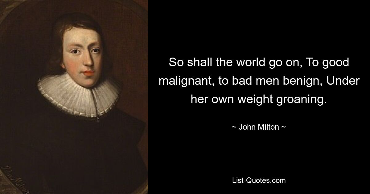 So shall the world go on, To good malignant, to bad men benign, Under her own weight groaning. — © John Milton