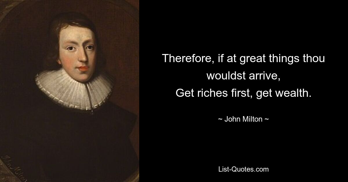 Therefore, if at great things thou wouldst arrive,
Get riches first, get wealth. — © John Milton