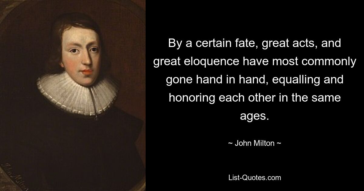 By a certain fate, great acts, and great eloquence have most commonly gone hand in hand, equalling and honoring each other in the same ages. — © John Milton