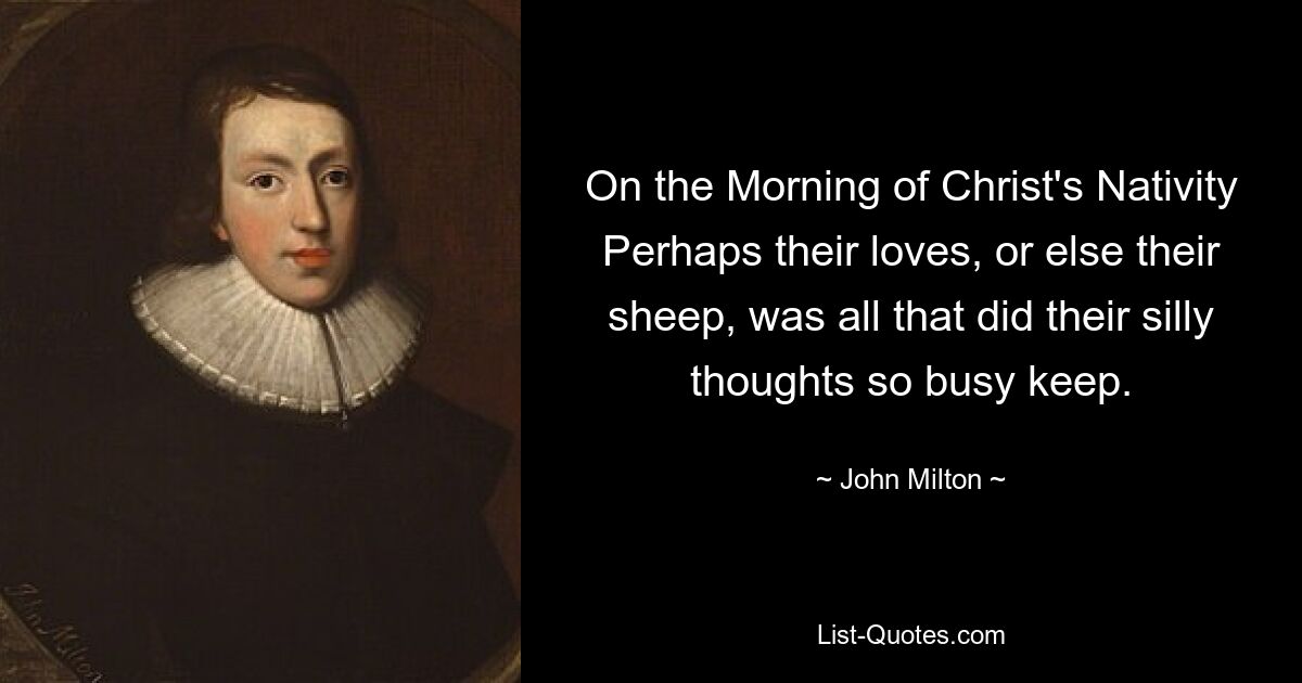 On the Morning of Christ's Nativity Perhaps their loves, or else their sheep, was all that did their silly thoughts so busy keep. — © John Milton