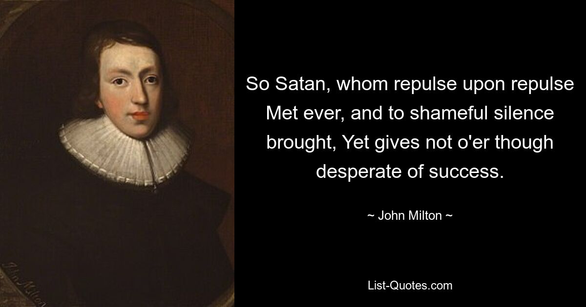 So Satan, whom repulse upon repulse Met ever, and to shameful silence brought, Yet gives not o'er though desperate of success. — © John Milton