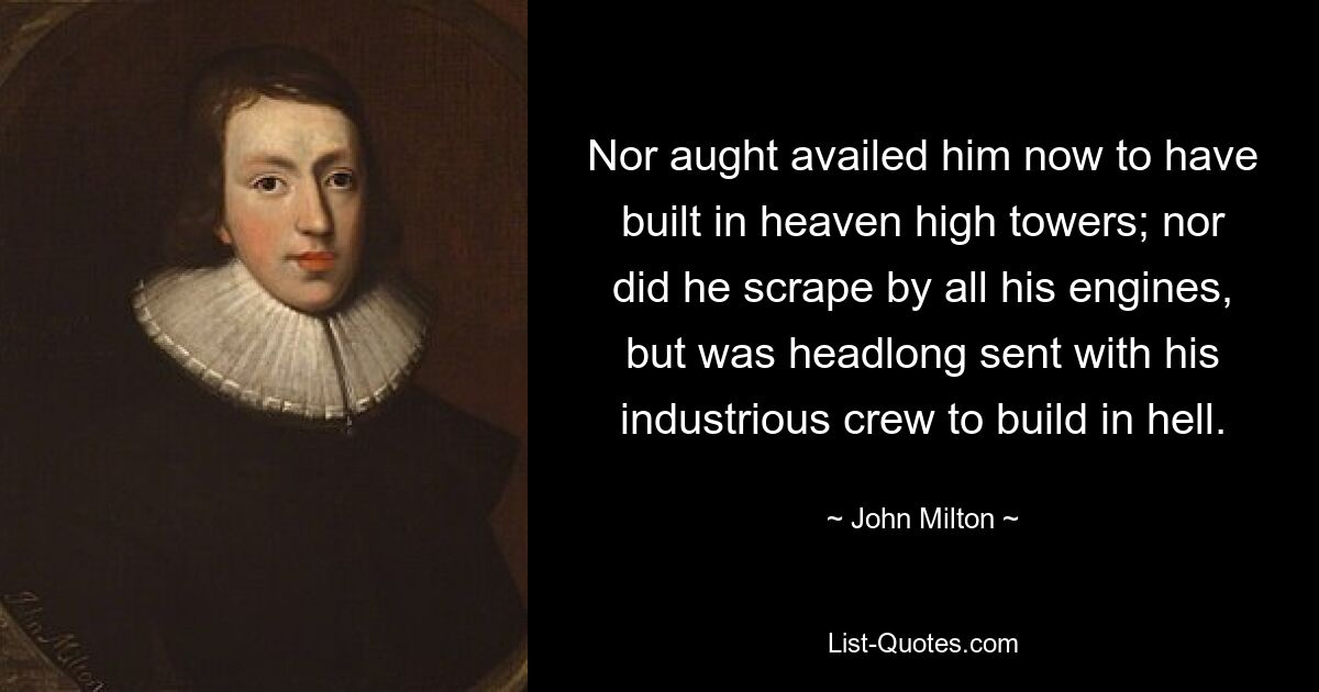 Nor aught availed him now to have built in heaven high towers; nor did he scrape by all his engines, but was headlong sent with his industrious crew to build in hell. — © John Milton