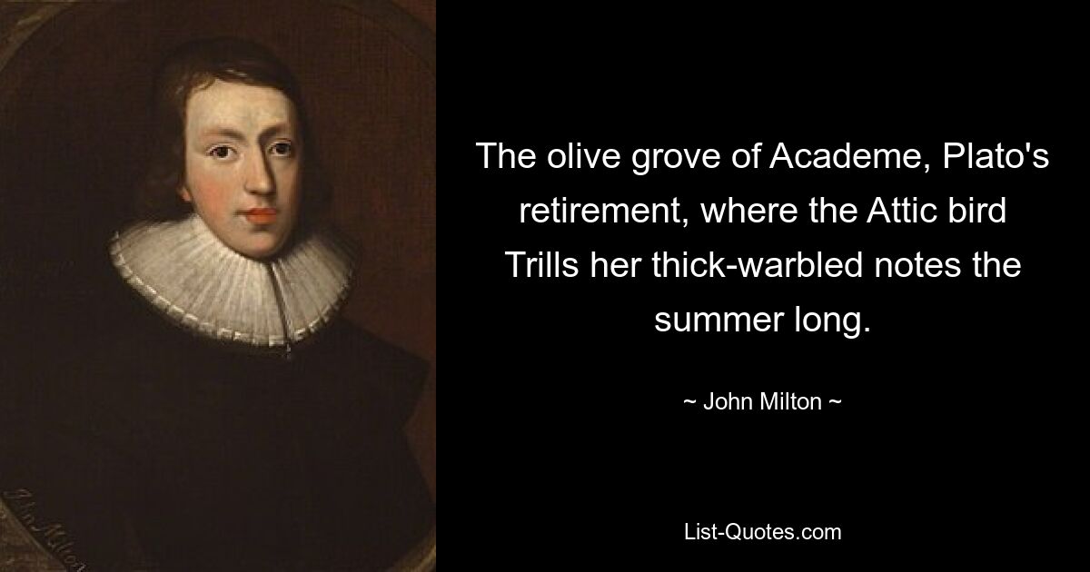 The olive grove of Academe, Plato's retirement, where the Attic bird Trills her thick-warbled notes the summer long. — © John Milton