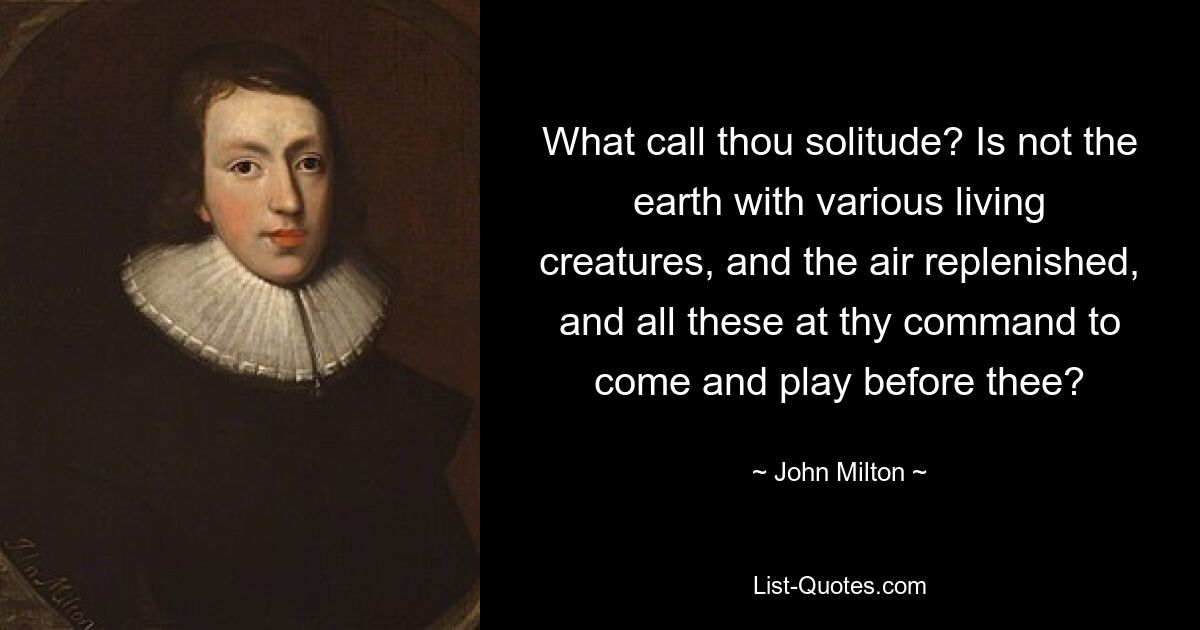 What call thou solitude? Is not the earth with various living creatures, and the air replenished, and all these at thy command to come and play before thee? — © John Milton