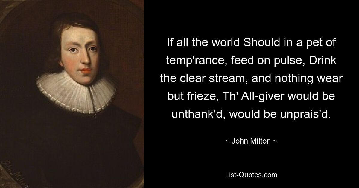 If all the world Should in a pet of temp'rance, feed on pulse, Drink the clear stream, and nothing wear but frieze, Th' All-giver would be unthank'd, would be unprais'd. — © John Milton