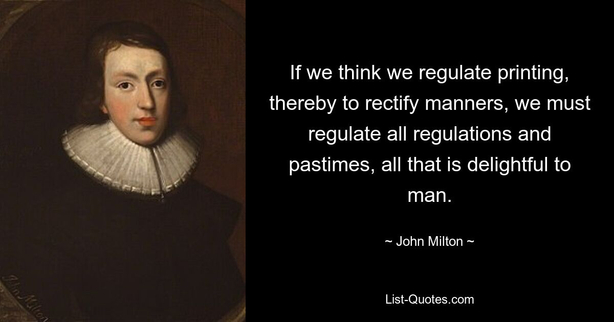 If we think we regulate printing, thereby to rectify manners, we must regulate all regulations and pastimes, all that is delightful to man. — © John Milton