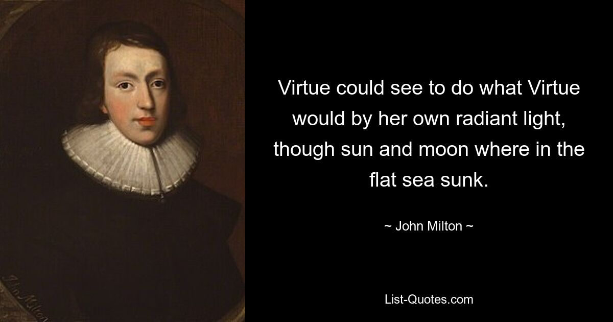 Virtue could see to do what Virtue would by her own radiant light, though sun and moon where in the flat sea sunk. — © John Milton