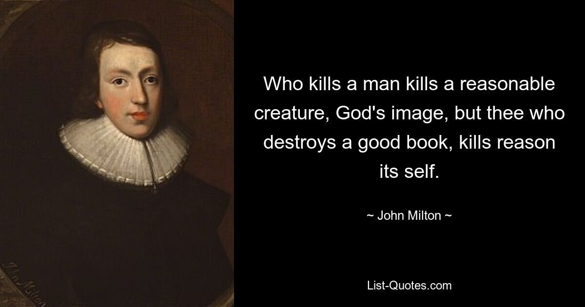 Who kills a man kills a reasonable creature, God's image, but thee who destroys a good book, kills reason its self. — © John Milton