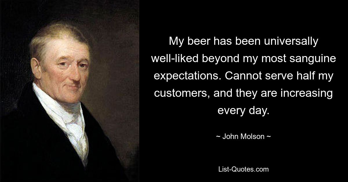 My beer has been universally well-liked beyond my most sanguine expectations. Cannot serve half my customers, and they are increasing every day. — © John Molson