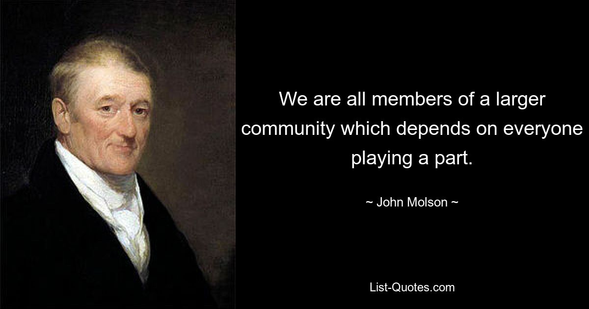 We are all members of a larger community which depends on everyone playing a part. — © John Molson