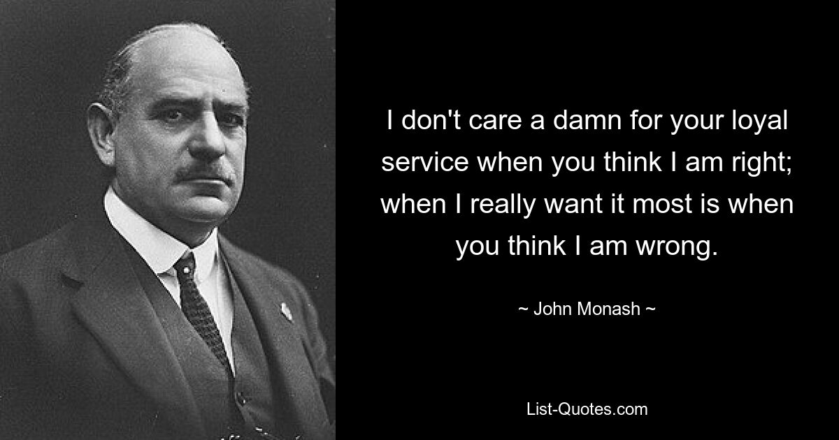 I don't care a damn for your loyal service when you think I am right; when I really want it most is when you think I am wrong. — © John Monash