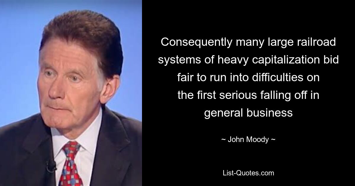 Consequently many large railroad systems of heavy capitalization bid fair to run into difficulties on the first serious falling off in general business — © John Moody