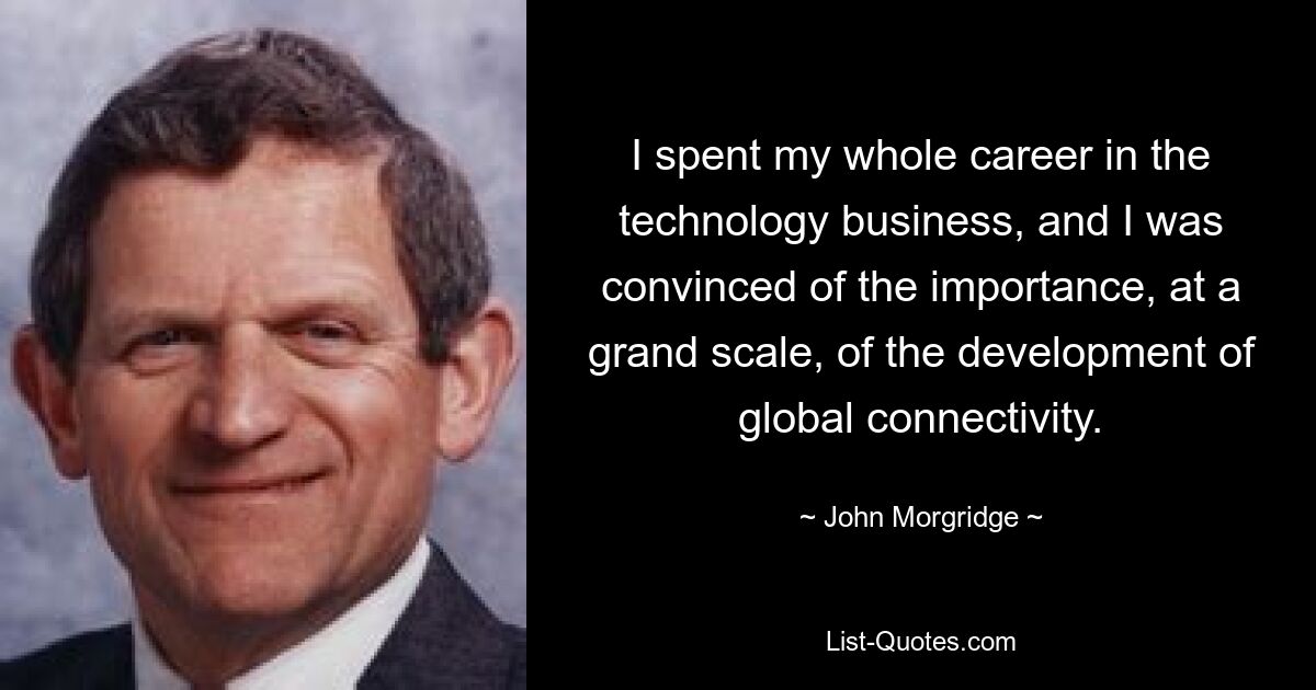 I spent my whole career in the technology business, and I was convinced of the importance, at a grand scale, of the development of global connectivity. — © John Morgridge