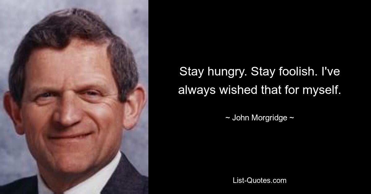 Stay hungry. Stay foolish. I've always wished that for myself. — © John Morgridge