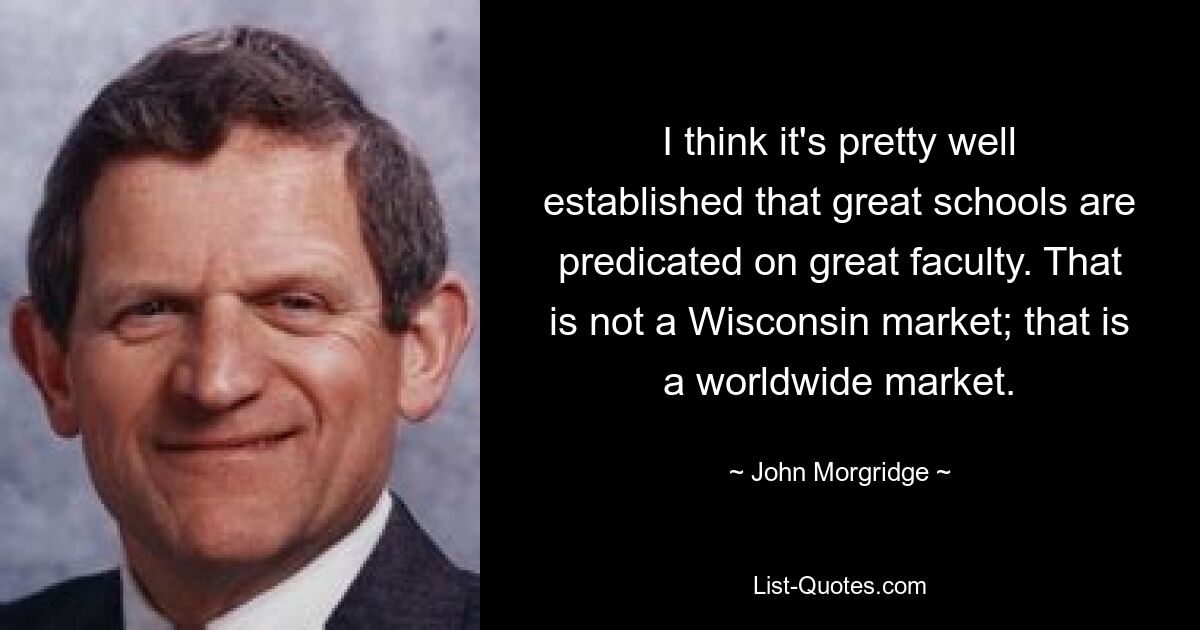 I think it's pretty well established that great schools are predicated on great faculty. That is not a Wisconsin market; that is a worldwide market. — © John Morgridge