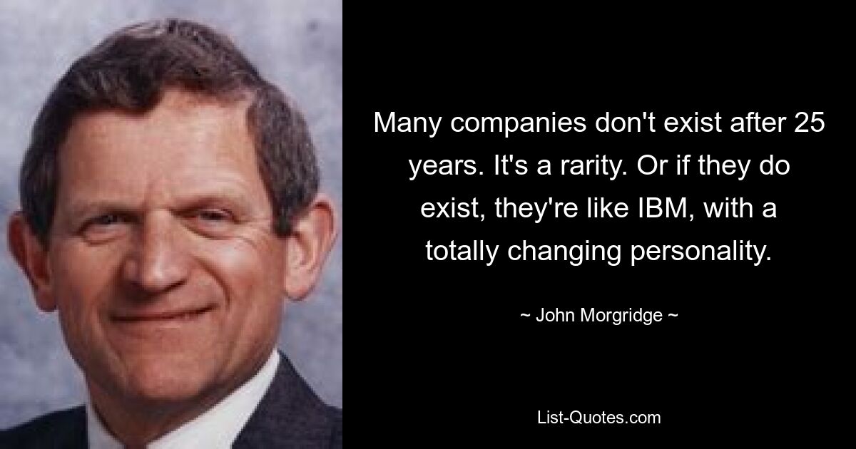 Many companies don't exist after 25 years. It's a rarity. Or if they do exist, they're like IBM, with a totally changing personality. — © John Morgridge