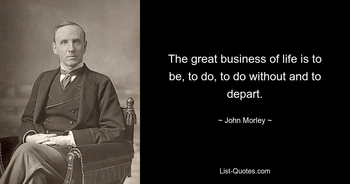 The great business of life is to be, to do, to do without and to depart. — © John Morley