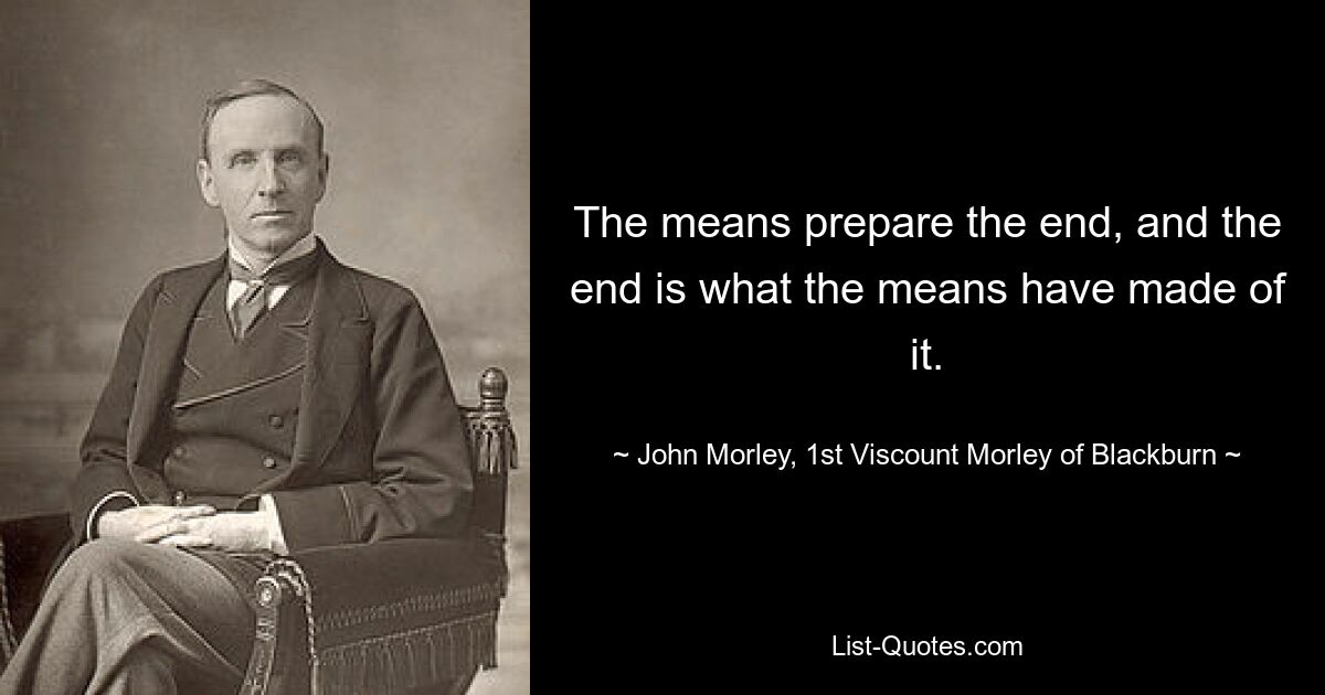 The means prepare the end, and the end is what the means have made of it. — © John Morley, 1st Viscount Morley of Blackburn